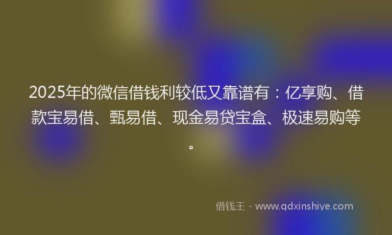 2025年的微信借钱利较低又靠谱有：亿享购、借款宝易借、甄易借、现金易贷宝盒、极速易购等。