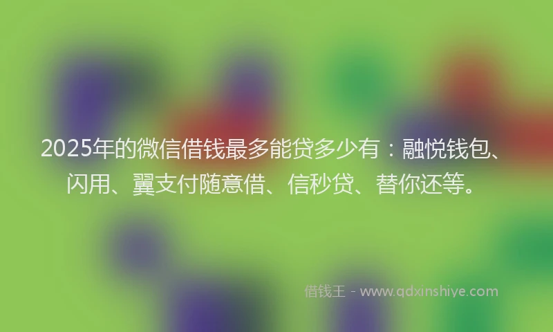 2025年的微信借钱最多能贷多少有：融悦钱包、闪用、翼支付随意借、信秒贷、替你还等。