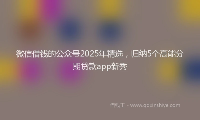 微信借钱的公众号2025年精选，归纳5个高能分期贷款app新秀