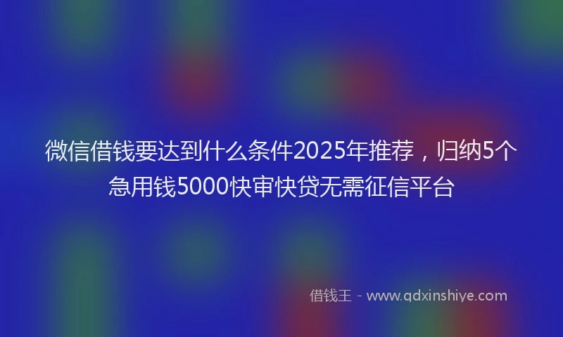 微信借钱要达到什么条件2025年推荐，归纳5个急用钱5000快审快贷无需征信平台