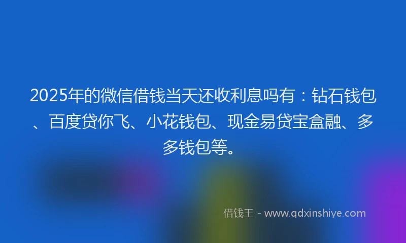 2025年的微信借钱当天还收利息吗有：钻石钱包、百度贷你飞、小花钱包、现金易贷宝盒融、多多钱包等。