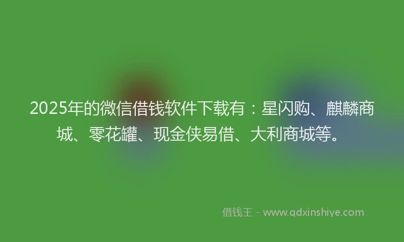 2025年的微信借钱软件下载有：星闪购、麒麟商城、零花罐、现金侠易借、大利商城等。