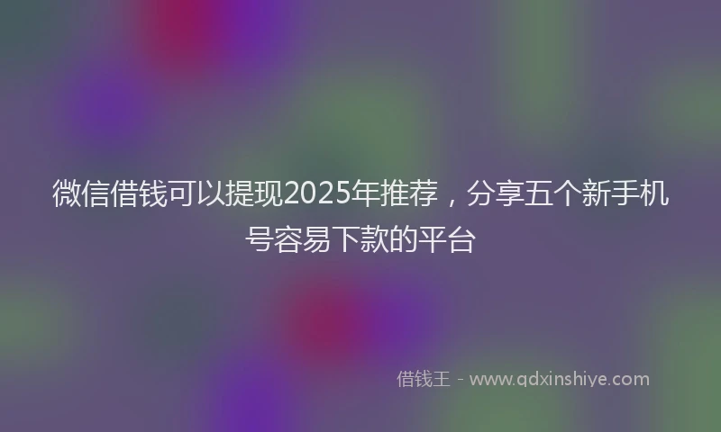 微信借钱可以提现2025年推荐，分享五个新手机号容易下款的平台