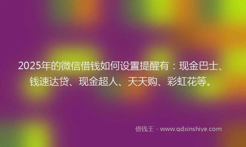 2025年的微信借钱如何设置提醒有：现金巴士、钱速达贷、现金超人、天天购、彩虹花等。