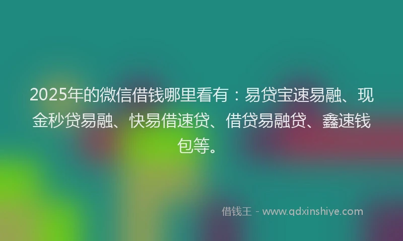 2025年的微信借钱哪里看有：易贷宝速易融、现金秒贷易融、快易借速贷、借贷易融贷、鑫速钱包等。