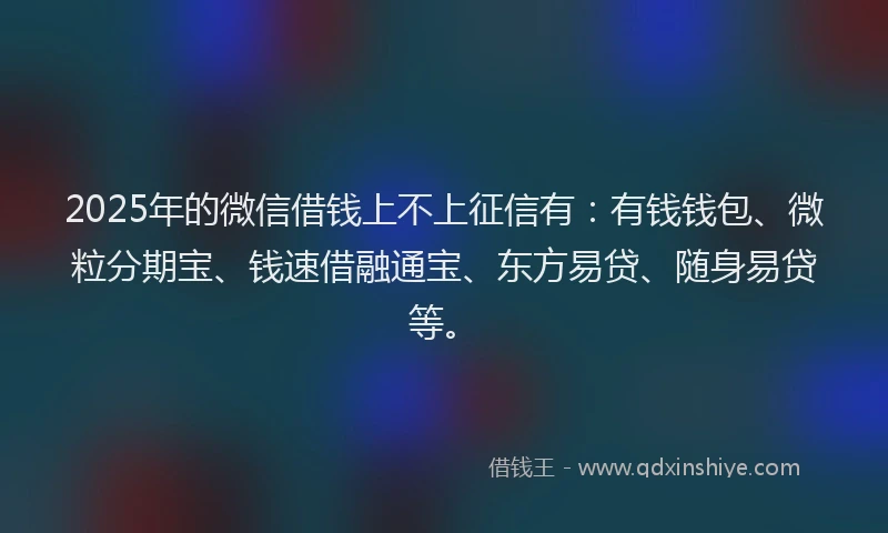 2025年的微信借钱上不上征信有：有钱钱包、微粒分期宝、钱速借融通宝、东方易贷、随身易贷等。
