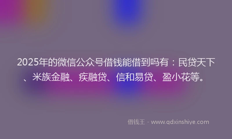 2025年的微信公众号借钱能借到吗有：民贷天下、米族金融、疾融贷、信和易贷、盈小花等。