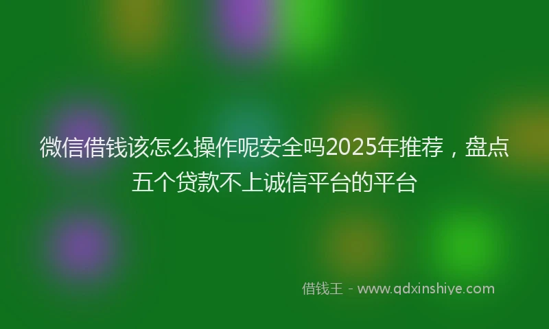 微信借钱该怎么操作呢安全吗2025年推荐，盘点五个贷款不上诚信平台的平台