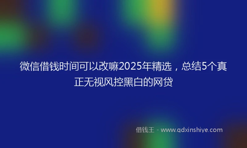 微信借钱时间可以改嘛2025年精选，总结5个真正无视风控黑白的网贷