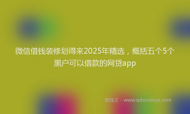 微信借钱装修划得来2025年精选，概括五个5个黑户可以借款的网贷app