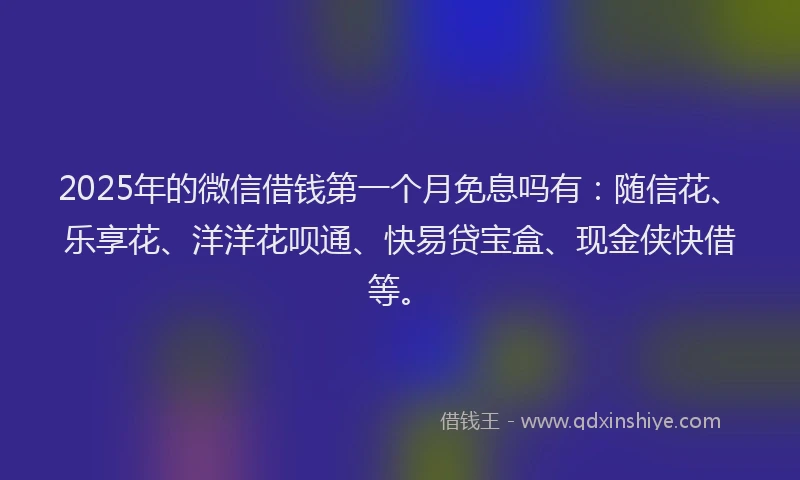 2025年的微信借钱第一个月免息吗有：随信花、乐享花、洋洋花呗通、快易贷宝盒、现金侠快借等。