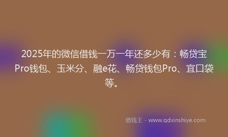 2025年的微信借钱一万一年还多少有：畅贷宝Pro钱包、玉米分、融e花、畅贷钱包Pro、宜口袋等。