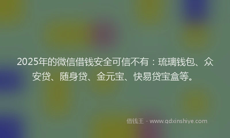2025年的微信借钱安全可信不有：琉璃钱包、众安贷、随身贷、金元宝、快易贷宝盒等。
