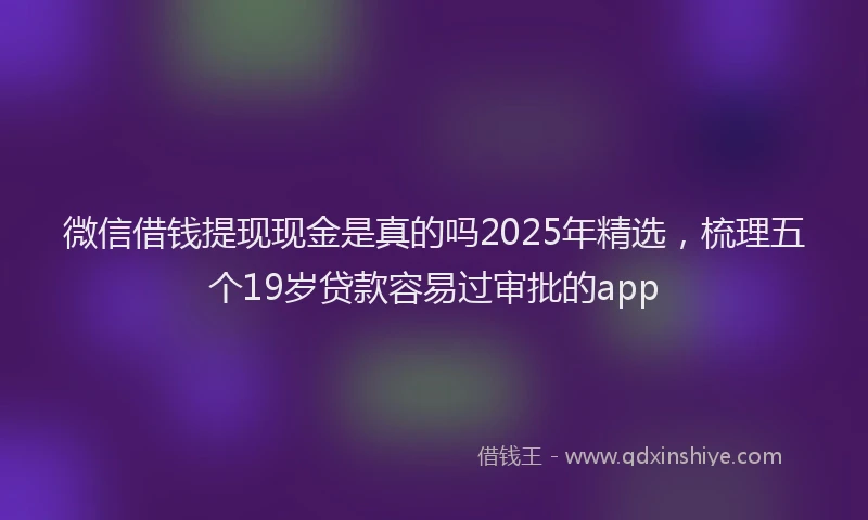 微信借钱提现现金是真的吗2025年精选，梳理五个19岁贷款容易过审批的app