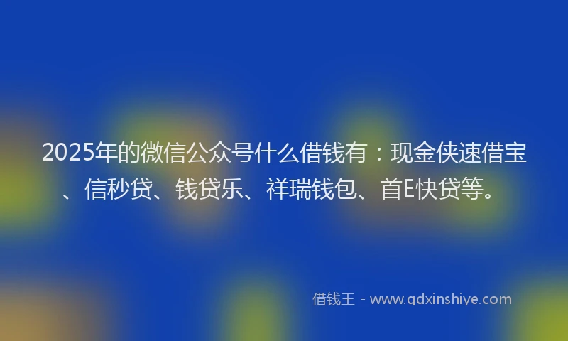 2025年的微信公众号什么借钱有：现金侠速借宝、信秒贷、钱贷乐、祥瑞钱包、首E快贷等。