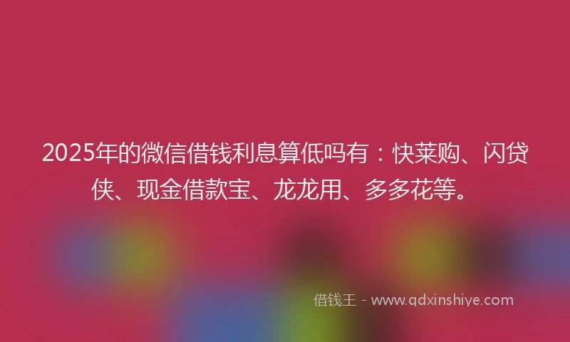 2025年的微信借钱利息算低吗有：快莱购、闪贷侠、现金借款宝、龙龙用、多多花等。