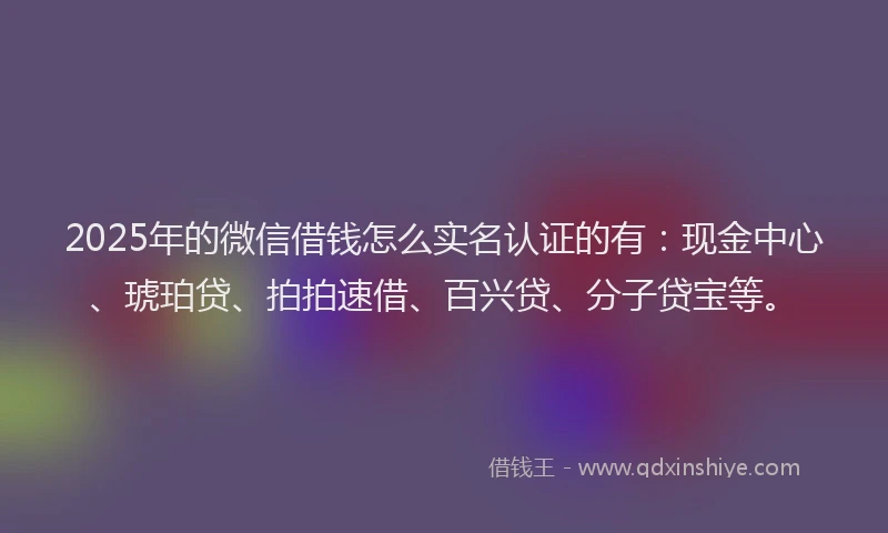 2025年的微信借钱怎么实名认证的有：现金中心、琥珀贷、拍拍速借、百兴贷、分子贷宝等。