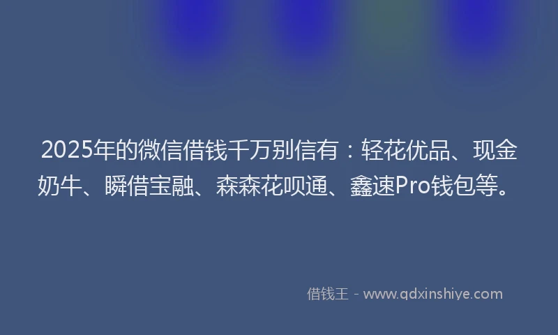 2025年的微信借钱千万别信有：轻花优品、现金奶牛、瞬借宝融、森森花呗通、鑫速Pro钱包等。