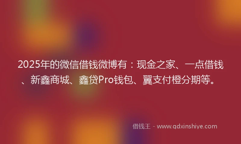 2025年的微信借钱微博有：现金之家、一点借钱、新鑫商城、鑫贷Pro钱包、翼支付橙分期等。
