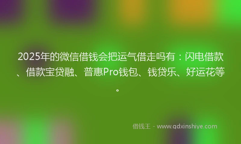 2025年的微信借钱会把运气借走吗有：闪电借款、借款宝贷融、普惠Pro钱包、钱贷乐、好运花等。