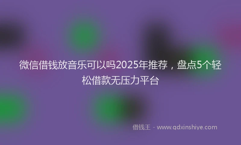 微信借钱放音乐可以吗2025年推荐，盘点5个轻松借款无压力平台
