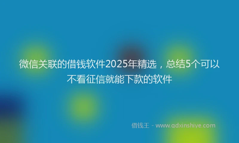 微信关联的借钱软件2025年精选，总结5个可以不看征信就能下款的软件