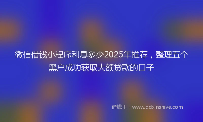 微信借钱小程序利息多少2025年推荐，整理五个黑户成功获取大额贷款的口子