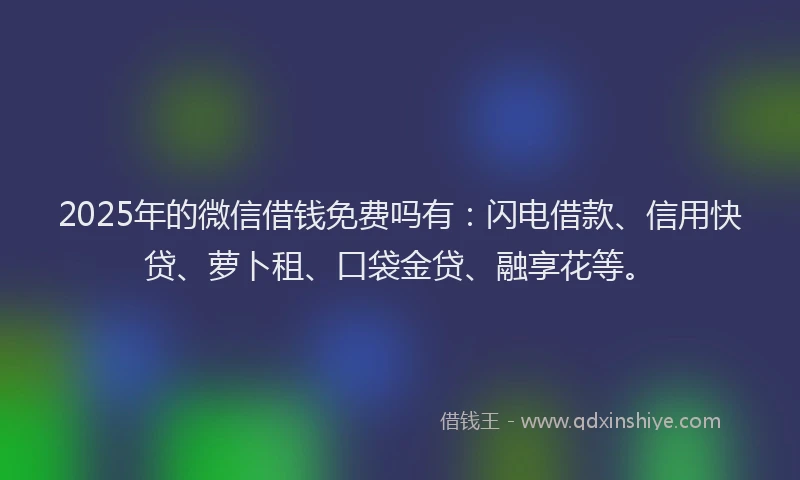 2025年的微信借钱免费吗有：闪电借款、信用快贷、萝卜租、口袋金贷、融享花等。