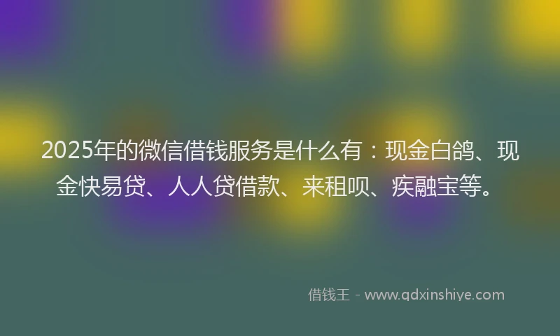 2025年的微信借钱服务是什么有：现金白鸽、现金快易贷、人人贷借款、来租呗、疾融宝等。