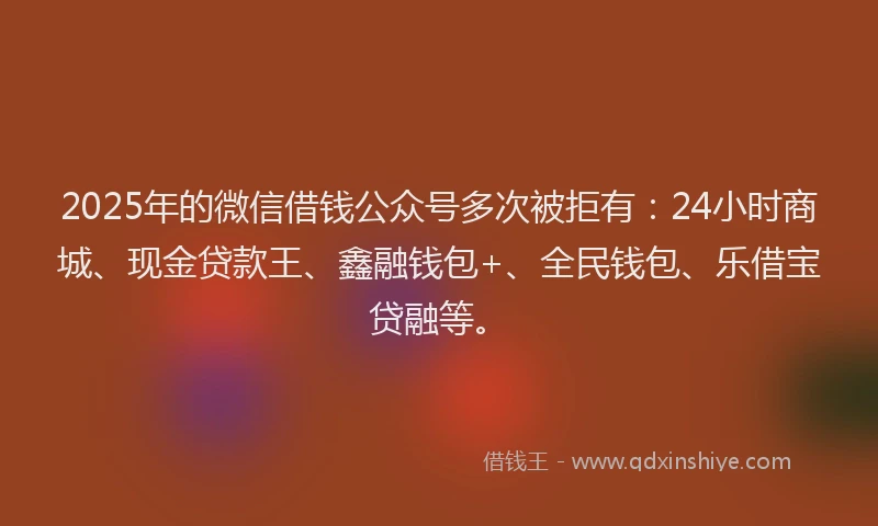 2025年的微信借钱公众号多次被拒有：24小时商城、现金贷款王、鑫融钱包+、全民钱包、乐借宝贷融等。