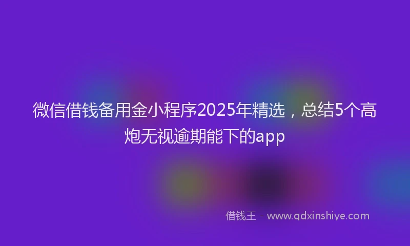 微信借钱备用金小程序2025年精选，总结5个高炮无视逾期能下的app