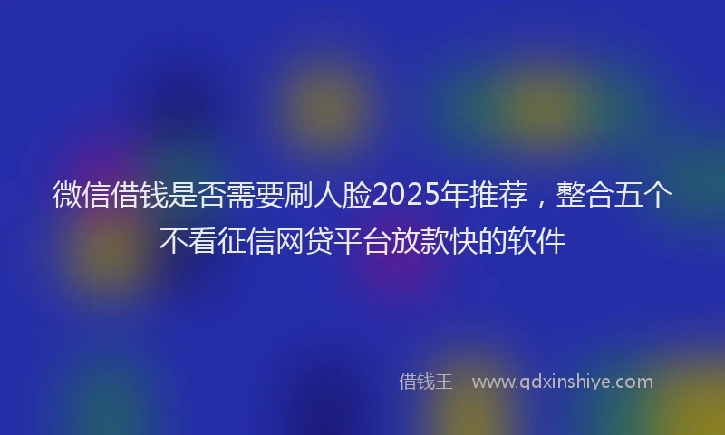 微信借钱是否需要刷人脸2025年推荐，整合五个不看征信网贷平台放款快的软件