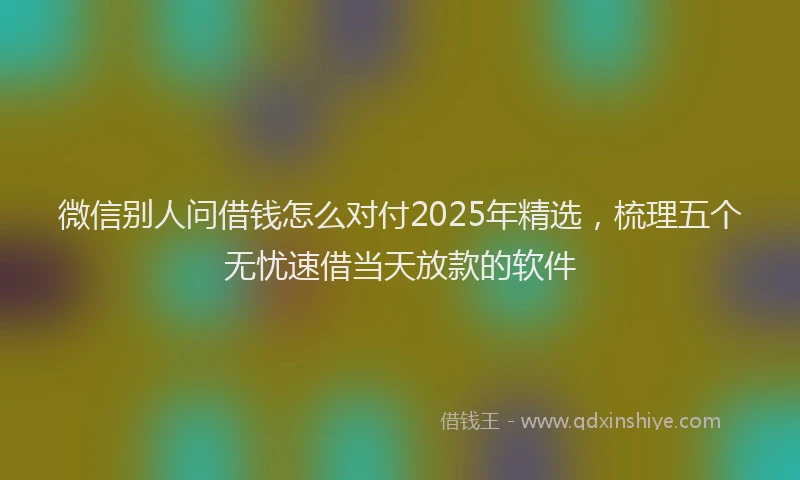 微信别人问借钱怎么对付2025年精选，梳理五个无忧速借当天放款的软件