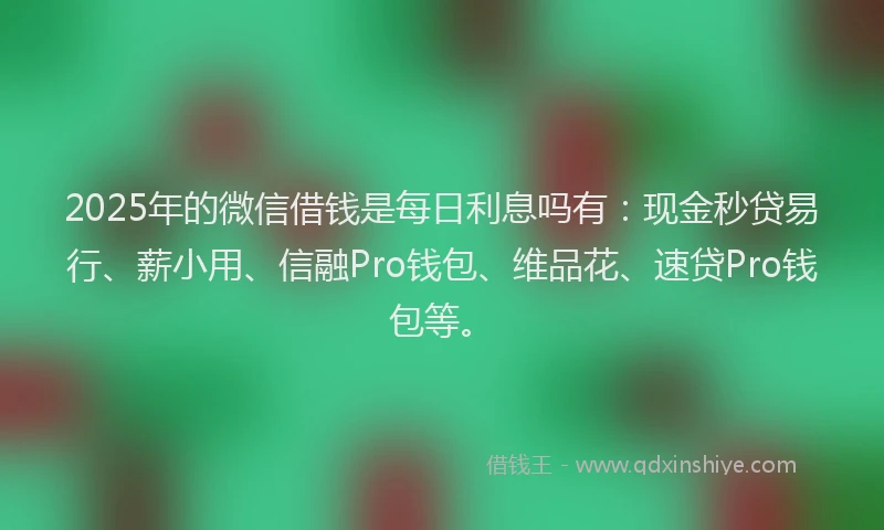 2025年的微信借钱是每日利息吗有：现金秒贷易行、薪小用、信融Pro钱包、维品花、速贷Pro钱包等。