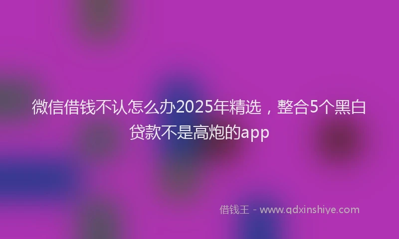 微信借钱不认怎么办2025年精选，整合5个黑白贷款不是高炮的app