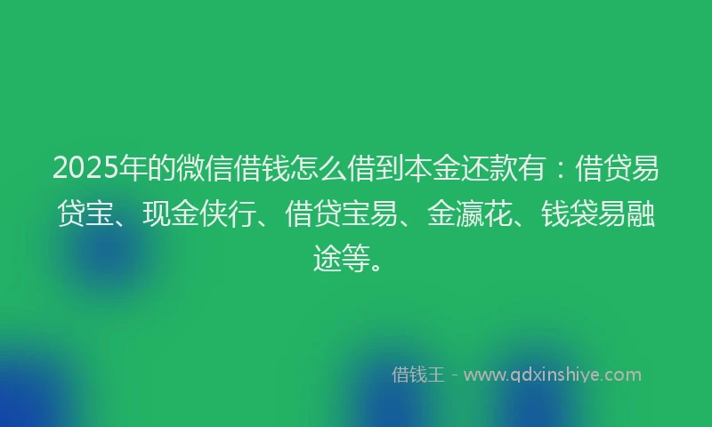 2025年的微信借钱怎么借到本金还款有：借贷易贷宝、现金侠行、借贷宝易、金瀛花、钱袋易融途等。