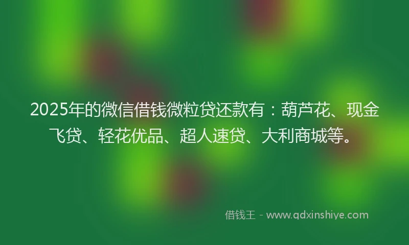 2025年的微信借钱微粒贷还款有：葫芦花、现金飞贷、轻花优品、超人速贷、大利商城等。