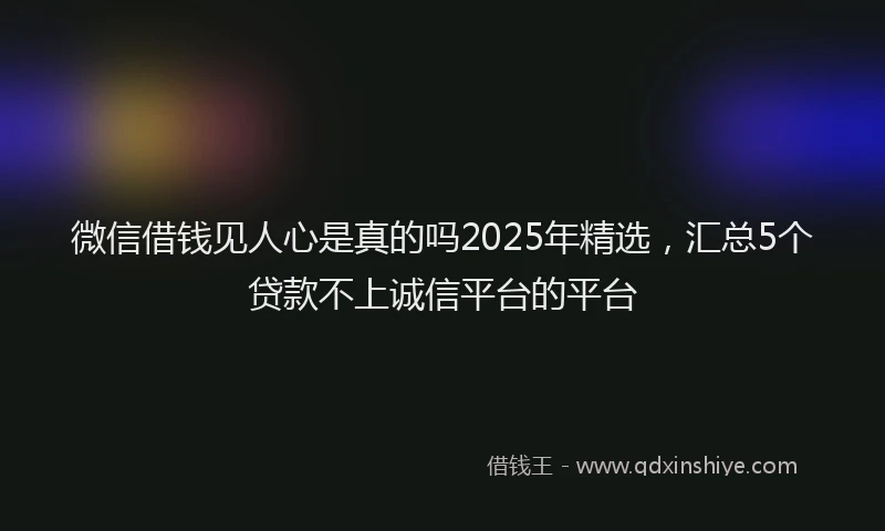 微信借钱见人心是真的吗2025年精选，汇总5个贷款不上诚信平台的平台