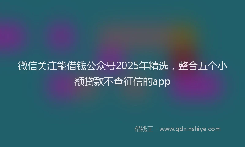 微信关注能借钱公众号2025年精选，整合五个小额贷款不查征信的app