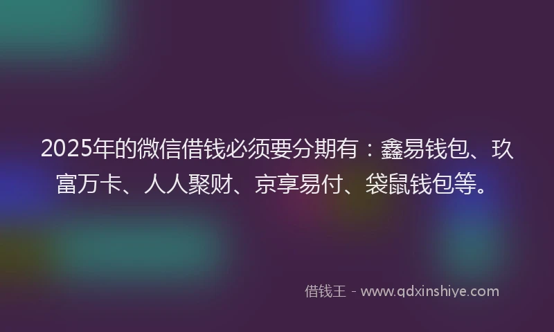 2025年的微信借钱必须要分期有：鑫易钱包、玖富万卡、人人聚财、京享易付、袋鼠钱包等。