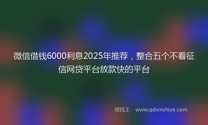 微信借钱6000利息2025年推荐，整合五个不看征信网贷平台放款快的平台