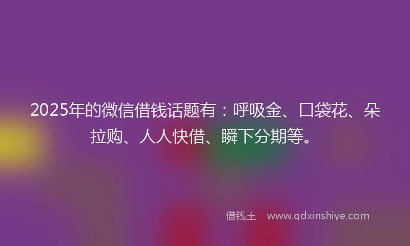 2025年的微信借钱话题有：呼吸金、口袋花、朵拉购、人人快借、瞬下分期等。