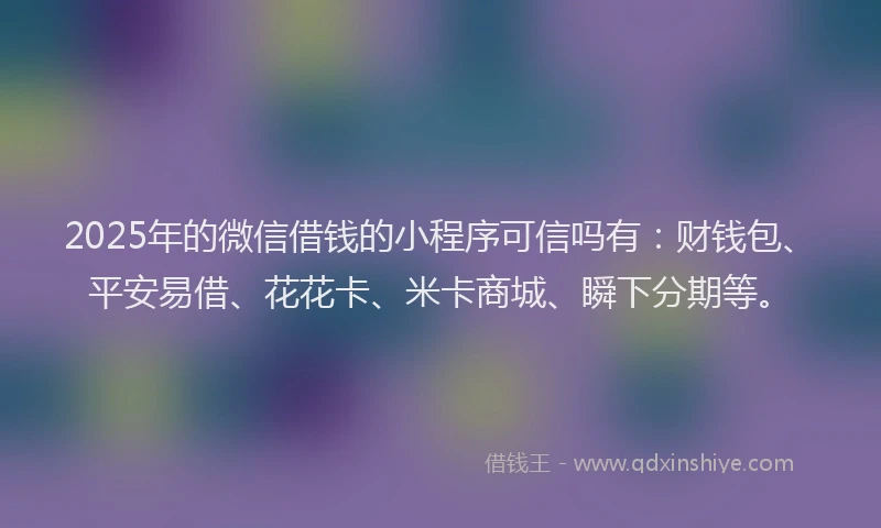 2025年的微信借钱的小程序可信吗有：财钱包、平安易借、花花卡、米卡商城、瞬下分期等。