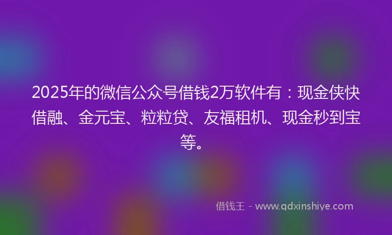 2025年的微信公众号借钱2万软件有：现金侠快借融、金元宝、粒粒贷、友福租机、现金秒到宝等。