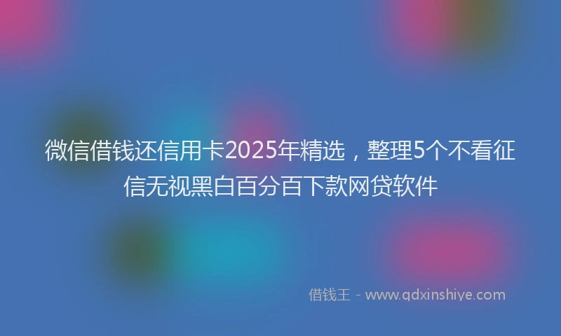 微信借钱还信用卡2025年精选，整理5个不看征信无视黑白百分百下款网贷软件