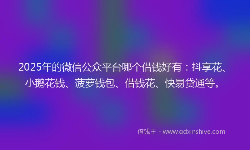 2025年的微信公众平台哪个借钱好有：抖享花、小鹅花钱、菠萝钱包、借钱花、快易贷通等。