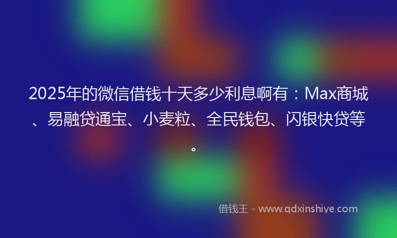 2025年的微信借钱十天多少利息啊有：Max商城、易融贷通宝、小麦粒、全民钱包、闪银快贷等。