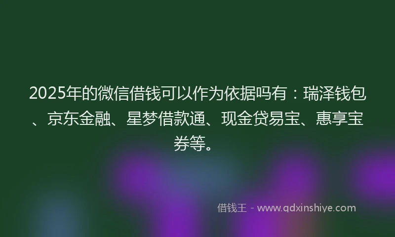 2025年的微信借钱可以作为依据吗有：瑞泽钱包、京东金融、星梦借款通、现金贷易宝、惠享宝券等。