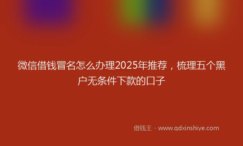 微信借钱冒名怎么办理2025年推荐，梳理五个黑户无条件下款的口子