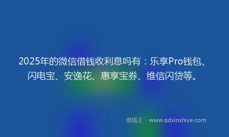 2025年的微信借钱收利息吗有：乐享Pro钱包、闪电宝、安逸花、惠享宝券、维信闪贷等。